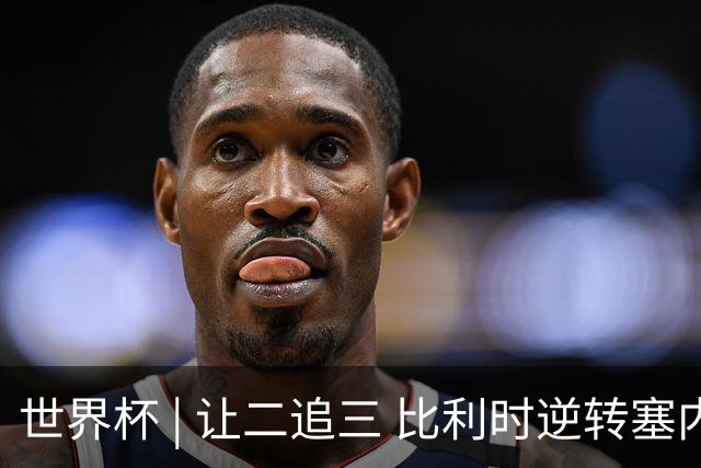 世界杯 | 让二追三 比利时逆转塞内加尔闯进16强