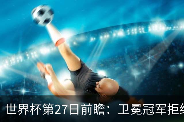 世界杯第27日前瞻：卫冕冠军拒绝翻车 梅西萨拉赫谁主沉浮